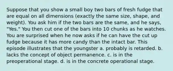 Suppose that you show a small boy two bars of fresh fudge that are equal on all dimensions (exactly the same size, shape, and weight). You ask him if the two bars are the same, and he says, "Yes." You then cut one of the bars into 10 chunks as he watches. You are surprised when he now asks if he can have the cut up fudge because it has more candy than the intact bar. This episode illustrates that the youngster a. probably is retarded. b. lacks the concept of object permanence. c. is in the preoperational stage. d. is in the concrete operational stage.