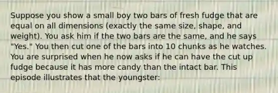 Suppose you show a small boy two bars of fresh fudge that are equal on all dimensions (exactly the same size, shape, and weight). You ask him if the two bars are the same, and he says "Yes." You then cut one of the bars into 10 chunks as he watches. You are surprised when he now asks if he can have the cut up fudge because it has more candy than the intact bar. This episode illustrates that the youngster: