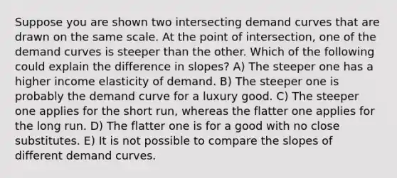 Suppose you are shown two intersecting demand curves that are drawn on the same scale. At the point of intersection, one of the demand curves is steeper than the other. Which of the following could explain the difference in slopes? A) The steeper one has a higher income elasticity of demand. B) The steeper one is probably the demand curve for a luxury good. C) The steeper one applies for the short run, whereas the flatter one applies for the long run. D) The flatter one is for a good with no close substitutes. E) It is not possible to compare the slopes of different demand curves.