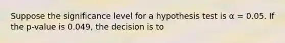 Suppose the significance level for a hypothesis test is α = 0.05. If the p-value is 0.049, the decision is to