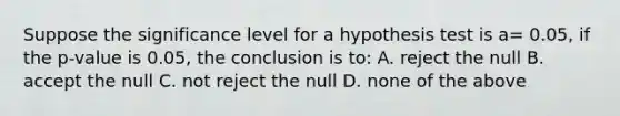 Suppose the significance level for a hypothesis test is a= 0.05, if the p-value is 0.05, the conclusion is to: A. reject the null B. accept the null C. not reject the null D. none of the above