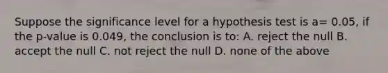 Suppose the significance level for a hypothesis test is a= 0.05, if the p-value is 0.049, the conclusion is to: A. reject the null B. accept the null C. not reject the null D. none of the above