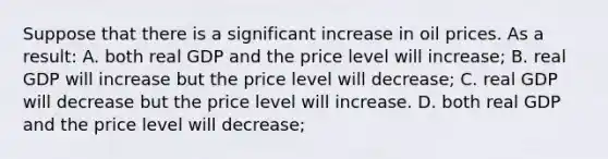 Suppose that there is a significant increase in oil prices. As a result: A. both real GDP and the price level will increase; B. real GDP will increase but the price level will decrease; C. real GDP will decrease but the price level will increase. D. both real GDP and the price level will decrease;