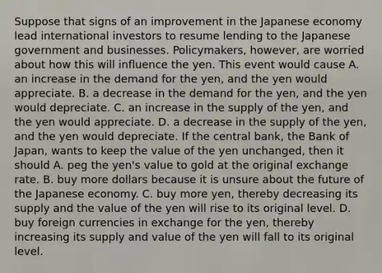 Suppose that signs of an improvement in the Japanese economy lead international investors to resume lending to the Japanese government and businesses.​ Policymakers, however, are worried about how this will influence the yen. This event would cause A. an increase in the demand for the​ yen, and the yen would appreciate. B. a decrease in the demand for the​ yen, and the yen would depreciate. C. an increase in the supply of the​ yen, and the yen would appreciate. D. a decrease in the supply of the​ yen, and the yen would depreciate. If the central​ bank, the Bank of​ Japan, wants to keep the value of the yen​ unchanged, then it should A. peg the​ yen's value to gold at the original exchange rate. B. buy more dollars because it is unsure about the future of the Japanese economy. C. buy more​ yen, thereby decreasing its supply and the value of the yen will rise to its original level. D. buy foreign currencies in exchange for the​ yen, thereby increasing its supply and value of the yen will fall to its original level.