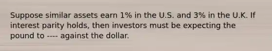 Suppose similar assets earn 1% in the U.S. and 3% in the U.K. If interest parity holds, then investors must be expecting the pound to ---- against the dollar.