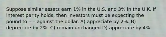 Suppose similar assets earn 1% in the U.S. and 3% in the U.K. If interest parity holds, then investors must be expecting the pound to ---- against the dollar. A) appreciate by 2%. B) depreciate by 2%. C) remain unchanged D) appreciate by 4%.