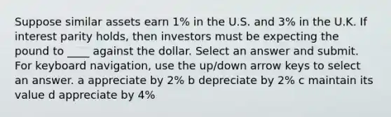 Suppose similar assets earn 1% in the U.S. and 3% in the U.K. If interest parity holds, then investors must be expecting the pound to ____ against the dollar. Select an answer and submit. For keyboard navigation, use the up/down arrow keys to select an answer. a appreciate by 2% b depreciate by 2% c maintain its value d appreciate by 4%