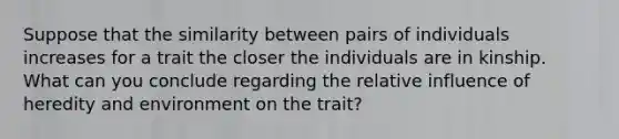 Suppose that the similarity between pairs of individuals increases for a trait the closer the individuals are in kinship. What can you conclude regarding the relative influence of heredity and environment on the trait?