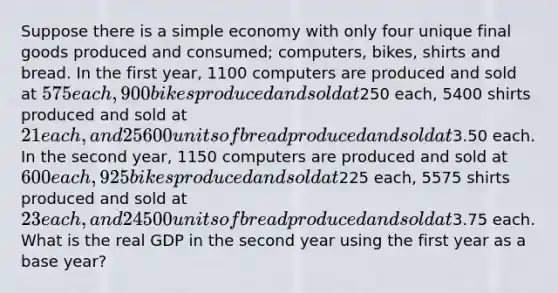 Suppose there is a simple economy with only four unique final goods produced and consumed; computers, bikes, shirts and bread. In the first year, 1100 computers are produced and sold at 575 each, 900 bikes produced and sold at250 each, 5400 shirts produced and sold at 21 each, and 25600 units of bread produced and sold at3.50 each. In the second year, 1150 computers are produced and sold at 600 each, 925 bikes produced and sold at225 each, 5575 shirts produced and sold at 23 each, and 24500 units of bread produced and sold at3.75 each. What is the real GDP in the second year using the first year as a base year?