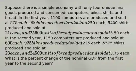 Suppose there is a simple economy with only four unique final goods produced and consumed; computers, bikes, shirts and bread. In the first year, 1100 computers are produced and sold at 575 each, 900 bikes produced and sold at250 each, 5400 shirts produced and sold at 21 each, and 25600 units of bread produced and sold at3.50 each. In the second year, 1150 computers are produced and sold at 600 each, 925 bikes produced and sold at225 each, 5575 shirts produced and sold at 23 each, and 24500 units of bread produced and sold at3.75 each. What is the percent change of the nominal GDP from the first year to the second year?