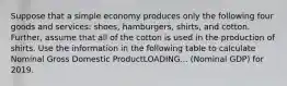 Suppose that a simple economy produces only the following four goods and​ services: shoes,​ hamburgers, shirts, and cotton. ​ Further, assume that all of the cotton is used in the production of shirts. Use the information in the following table to calculate Nominal Gross Domestic ProductLOADING... ​(Nominal GDP) for 2019.