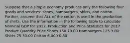 Suppose that a simple economy produces only the following four goods and​ services: shoes,​ hamburgers, shirts, and cotton. ​Further, assume that ALL of the cotton is used in the production of shirts. Use the information in the following table to calculate Nominal GDP for 2017. Production and Price Statistics for 2017 Product Quantity Price Shoes 150 70.00 Hamburgers 125 3.00 Shirts 75 30.00 Cotton 6,000 0.80