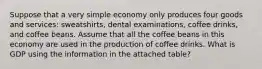 Suppose that a very simple economy only produces four goods and services: sweatshirts, dental examinations, coffee drinks, and coffee beans. Assume that all the coffee beans in this economy are used in the production of coffee drinks. What is GDP using the information in the attached table?