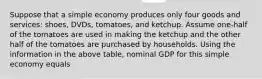 Suppose that a simple economy produces only four goods and​ services: shoes,​ DVDs, tomatoes, and ketchup. Assume one-half of the tomatoes are used in making the ketchup and the other half of the tomatoes are purchased by households. Using the information in the above​ table, nominal GDP for this simple economy equals