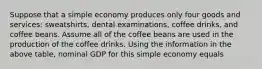 Suppose that a simple economy produces only four goods and services: sweatshirts, dental examinations, coffee drinks, and coffee beans. Assume all of the coffee beans are used in the production of the coffee drinks. Using the information in the above table, nominal GDP for this simple economy equals