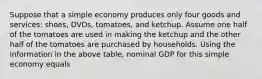 Suppose that a simple economy produces only four goods and services: shoes, DVDs, tomatoes, and ketchup. Assume one half of the tomatoes are used in making the ketchup and the other half of the tomatoes are purchased by households. Using the information in the above table, nominal GDP for this simple economy equals