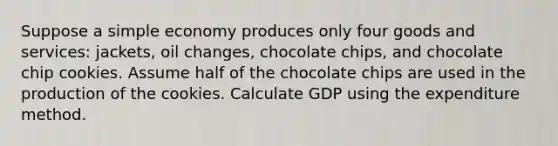 Suppose a simple economy produces only four goods and services: jackets, oil changes, chocolate chips, and chocolate chip cookies. Assume half of the chocolate chips are used in the production of the cookies. Calculate GDP using the expenditure method.