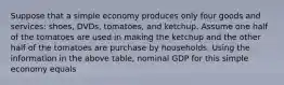 Suppose that a simple economy produces only four goods and services: shoes, DVDs, tomatoes, and ketchup. Assume one half of the tomatoes are used in making the ketchup and the other half of the tomatoes are purchase by households. Using the information in the above table, nominal GDP for this simple economy equals