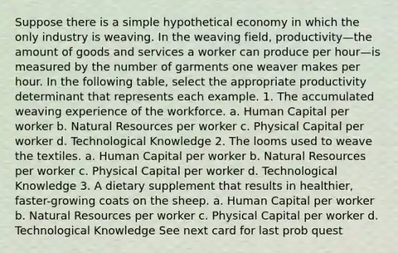 Suppose there is a simple hypothetical economy in which the only industry is weaving. In the weaving field, productivity—the amount of goods and services a worker can produce per hour—is measured by the number of garments one weaver makes per hour. In the following table, select the appropriate productivity determinant that represents each example. 1. The accumulated weaving experience of the workforce. a. Human Capital per worker b. Natural Resources per worker c. Physical Capital per worker d. Technological Knowledge 2. The looms used to weave the textiles. a. Human Capital per worker b. Natural Resources per worker c. Physical Capital per worker d. Technological Knowledge 3. A dietary supplement that results in healthier, faster-growing coats on the sheep. a. Human Capital per worker b. Natural Resources per worker c. Physical Capital per worker d. Technological Knowledge See next card for last prob quest