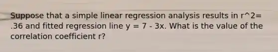 Suppose that a simple linear regression analysis results in r^2= .36 and fitted regression line y = 7 - 3x. What is the value of the correlation coefficient r?