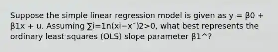 Suppose the <a href='https://www.questionai.com/knowledge/kuO8H0fiMa-simple-linear-regression' class='anchor-knowledge'>simple linear regression</a> model is given as y = β0 + β1x + u. Assuming ∑i=1n(xi−x¯)2>0, what best represents the ordinary least squares (OLS) slope parameter β1^?