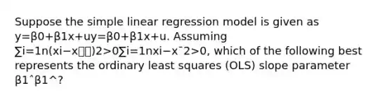 Suppose the simple linear regression model is given as y=β0+β1x+uy=β0+β1x+u. Assuming ∑i=1n(xi−x⎯⎯)2>0∑i=1nxi−x¯2>0, which of the following best represents the ordinary least squares (OLS) slope parameter β1ˆβ1^?