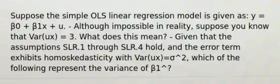 Suppose the simple OLS linear regression model is given as: y = β0 + β1x + u. - Although impossible in reality, suppose you know that Var(ux) = 3. What does this mean? - Given that the assumptions SLR.1 through SLR.4 hold, and the error term exhibits homoskedasticity with Var(ux)=σ^2, which of the following represent the variance of β1^?