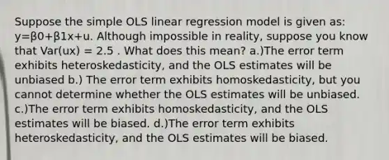 Suppose the simple OLS linear regression model is given as: y=β0+β1x+u. Although impossible in reality, suppose you know that Var(ux) = 2.5 . What does this mean? a.)The error term exhibits heteroskedasticity, and the OLS estimates will be unbiased b.) The error term exhibits homoskedasticity, but you cannot determine whether the OLS estimates will be unbiased. c.)The error term exhibits homoskedasticity, and the OLS estimates will be biased. d.)The error term exhibits heteroskedasticity, and the OLS estimates will be biased.