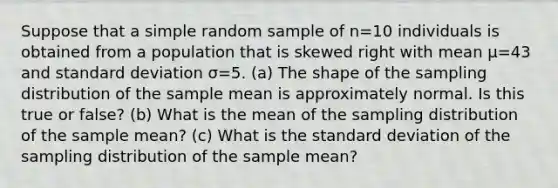 Suppose that a simple random sample of n=10 individuals is obtained from a population that is skewed right with mean μ=43 and <a href='https://www.questionai.com/knowledge/kqGUr1Cldy-standard-deviation' class='anchor-knowledge'>standard deviation</a> σ=5. ​(a) The shape of the sampling distribution of the sample mean is approximately normal. Is this true or​ false? ​(b) What is the mean of the sampling distribution of the sample​ mean? ​(c) What is the standard deviation of the sampling distribution of the sample​ mean?