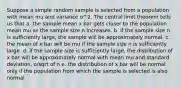 Suppose a simple random sample is selected from a population with mean mu and variance o^2. The central limit theorem tells us that a. the sample mean x bar gets closer to the population mean mu as the sample size n increases. b. if the sample size n is sufficiently large, the sample will be approximately normal. c. the mean of x bar will be mu if the sample size n is sufficiently large. d. if the sample size is sufficiently large, the distribution of x bar will be approximately normal with mean mu and standard deviation, o/sqrt of n e. the distribution of x bar will be normal only if the population from which the sample is selected is also normal