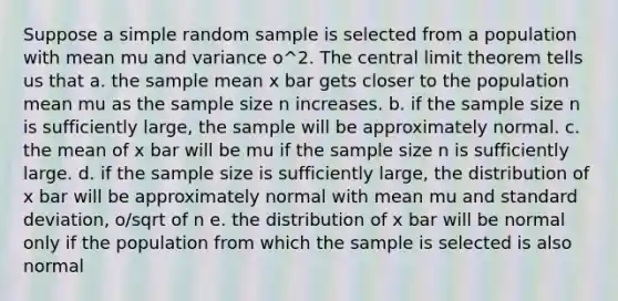 Suppose a simple random sample is selected from a population with mean mu and variance o^2. The <a href='https://www.questionai.com/knowledge/kUf7Qv1J9z-central-limit-theorem' class='anchor-knowledge'>central limit theorem</a> tells us that a. the sample mean x bar gets closer to the population mean mu as the sample size n increases. b. if the sample size n is sufficiently large, the sample will be approximately normal. c. the mean of x bar will be mu if the sample size n is sufficiently large. d. if the sample size is sufficiently large, the distribution of x bar will be approximately normal with mean mu and <a href='https://www.questionai.com/knowledge/kqGUr1Cldy-standard-deviation' class='anchor-knowledge'>standard deviation</a>, o/sqrt of n e. the distribution of x bar will be normal only if the population from which the sample is selected is also normal