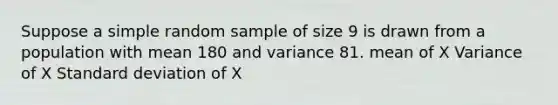 Suppose a simple random sample of size 9 is drawn from a population with mean 180 and variance 81. mean of X Variance of X <a href='https://www.questionai.com/knowledge/kqGUr1Cldy-standard-deviation' class='anchor-knowledge'>standard deviation</a> of X