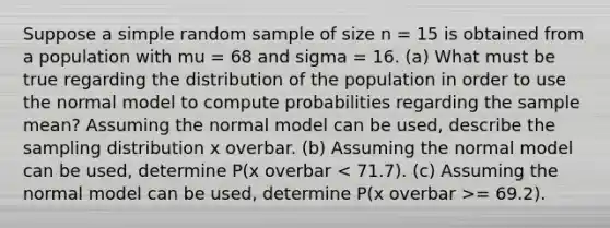 Suppose a simple random sample of size n = 15 is obtained from a population with mu = 68 and sigma = 16. ​(a) What must be true regarding the distribution of the population in order to use the normal model to compute probabilities regarding the sample​ mean? Assuming the normal model can be​ used, describe the sampling distribution x overbar. ​(b) Assuming the normal model can be​ used, determine ​P(x overbar = 69.2​).