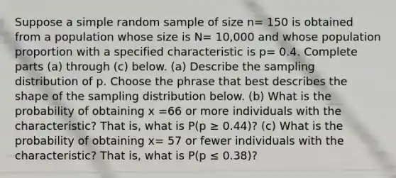 Suppose a simple random sample of size n= 150 is obtained from a population whose size is N= 10,000 and whose population proportion with a specified characteristic is p= 0.4. Complete parts ​(a) through​ (c) below. ​(a) Describe the sampling distribution of p. Choose the phrase that best describes the shape of the sampling distribution below. (b) What is the probability of obtaining x =66 or more individuals with the​ characteristic? That​ is, what is P(p ≥ 0.44​)? ​(c) What is the probability of obtaining x= 57 or fewer individuals with the​ characteristic? That​ is, what is ​P(p ≤ 0.38​)?