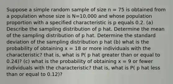 Suppose a simple random sample of size n = 75 is obtained from a population whose size is N=10,000 and whose population proportion with a specified characteristic is p equals 0.2. (a) Describe the sampling distribution of p hat. Determine the mean of the sampling distribution of p hat. Determine the standard deviation of the sampling distribution p hat (b) what is the probability of obtaining x = 18 or more individuals with the characteristic? that is, what is P( p hat greater than or equal to 0.24)? (c) what is the probability of obtaining x = 9 or fewer individuals with the characteristic? that is, what is P( p hat less than or equal to 0.12)?