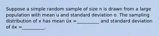 Suppose a simple random sample of size n is drawn from a large population with mean u and standard deviation o. The sampling distribution of x has mean ūx =__________ and standard deviation of ōx =__________.