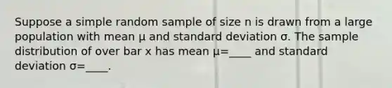 Suppose a simple random sample of size n is drawn from a large population with mean μ and <a href='https://www.questionai.com/knowledge/kqGUr1Cldy-standard-deviation' class='anchor-knowledge'>standard deviation</a> σ. The sample distribution of over bar x has mean μ=​____ and standard deviation σ=​____.