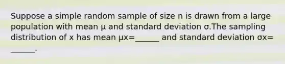 Suppose a simple random sample of size n is drawn from a large population with mean μ and standard deviation σ.The sampling distribution of x has mean μx=​______ and standard deviation σx=​______.