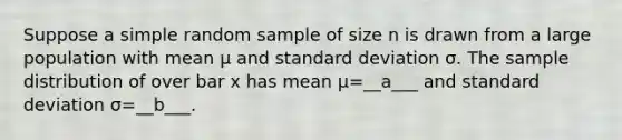 Suppose a simple random sample of size n is drawn from a large population with mean μ and standard deviation σ. The sample distribution of over bar x has mean μ=​__a___ and standard deviation σ=​__b___.