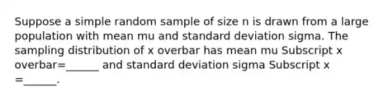 Suppose a simple random sample of size n is drawn from a large population with mean mu and <a href='https://www.questionai.com/knowledge/kqGUr1Cldy-standard-deviation' class='anchor-knowledge'>standard deviation</a> sigma. The sampling distribution of x overbar has mean mu Subscript x overbar=______ and standard deviation sigma Subscript x =______.