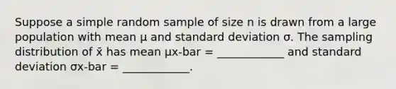 Suppose a simple random sample of size n is drawn from a large population with mean μ and standard deviation σ. The sampling distribution of x̄ has mean μx-bar = ____________ and standard deviation σx-bar = ____________.