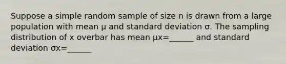 Suppose a simple random sample of size n is drawn from a large population with mean μ and standard deviation σ. The sampling distribution of x overbar has mean μx=​______ and standard deviation σx=______