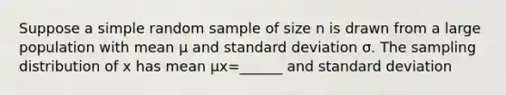 Suppose a simple random sample of size n is drawn from a large population with mean μ and standard deviation σ. The sampling distribution of x has mean μx=​______ and standard deviation