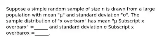 Suppose a simple random sample of size n is drawn from a large population with mean "μ" and standard deviation "σ". The sample distribution of "x overbarx" has mean "μ Subscript x overbarx" =​______ and standard deviation σ Subscript x overbarσx =​______.