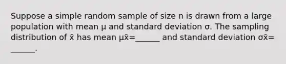 Suppose a simple random sample of size n is drawn from a large population with mean μ and standard deviation σ. The sampling distribution of x̄ has mean μx̄=​______ and standard deviation σx̄=​______.