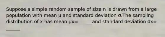 Suppose a simple random sample of size n is drawn from a large population with mean μ and <a href='https://www.questionai.com/knowledge/kqGUr1Cldy-standard-deviation' class='anchor-knowledge'>standard deviation</a> σ.The sampling distribution of x has mean μx=​______and standard deviation σx=​______.