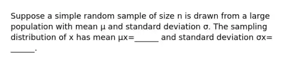 Suppose a simple random sample of size n is drawn from a large population with mean μ and <a href='https://www.questionai.com/knowledge/kqGUr1Cldy-standard-deviation' class='anchor-knowledge'>standard deviation</a> σ. The sampling distribution of x has mean μx=​______ and standard deviation σx=​______.