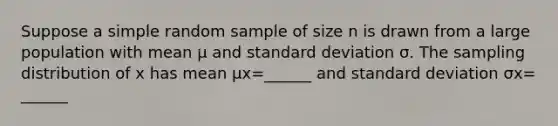 Suppose a simple random sample of size n is drawn from a large population with mean μ and standard deviation σ. The sampling distribution of x has mean μx=​______ and standard deviation σx=​______