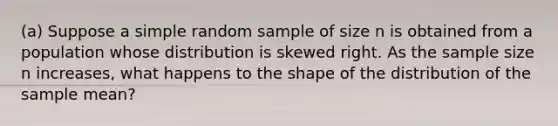 ​(a) Suppose a simple random sample of size n is obtained from a population whose distribution is skewed right. As the sample size n​ increases, what happens to the shape of the distribution of the sample​ mean?