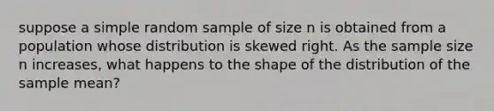 suppose a simple random sample of size n is obtained from a population whose distribution is skewed right. As the sample size n increases, what happens to the shape of the distribution of the sample mean?